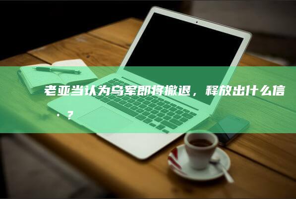 老亚当认为乌军即将撤退，释放出什么信号？